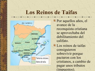 Los Reinos de Taifas
Por aquellos años, el
avance de la
reconquista cristiana
se aprovechaba del
debilitamiento del
califato.
Los reinos de taifas
consiguieron
sobrevivir porque
pactaron con los
cristianos, a cambio de
pagar unos tributos
(impuestos).

 