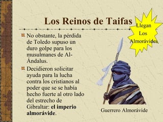 Los Reinos de Taifas
No obstante, la pérdida
de Toledo supuso un
duro golpe para los
musulmanes de AlÁndalus.
Decidieron solicitar
ayuda para la lucha
contra los cristianos al
poder que se se había
hecho fuerte al otro lado
del estrecho de
Gibraltar: el imperio
almorávide.

Llegan
Los
Almorávides

Guerrero Almorávide

 