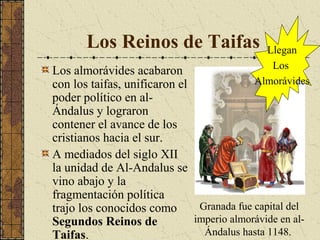 Los Reinos de Taifas

Llegan
Los
Almorávides

Los almorávides acabaron
con los taifas, unificaron el
poder político en alÁndalus y lograron
contener el avance de los
cristianos hacia el sur.
A mediados del siglo XII
la unidad de Al-Andalus se
vino abajo y la
fragmentación política
Granada fue capital del
trajo los conocidos como
imperio almorávide en alSegundos Reinos de
Ándalus hasta 1148.
Taifas.

 