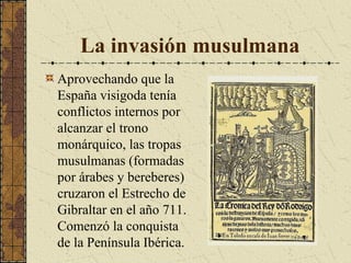 La invasión musulmana
Aprovechando que la
España visigoda tenía
conflictos internos por
alcanzar el trono
monárquico, las tropas
musulmanas (formadas
por árabes y bereberes)
cruzaron el Estrecho de
Gibraltar en el año 711.
Comenzó la conquista
de la Península Ibérica.

 