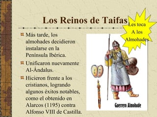 Los Reinos de Taifas Les toca
Más tarde, los
almohades decidieron
instalarse en la
Península Ibérica.
Unificaron nuevamente
Al-Ándalus.
Hicieron frente a los
cristianos, logrando
algunos éxitos notables,
como el obtenido en
Alarcos (1195) contra
Alfonso VIII de Castilla.

A los
Almohades

 