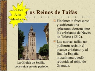 Les toca
A los
Almohades

Los Reinos de Taifas

La Giralda de Sevilla,
construida en este periodo

Finalmente fracasaron,
y sufrieron una
aplastante derrota ante
los cristianos de Navas
de Tolosa (1212).
Las nuevas taifas no
pudieron resistir el
avance cristiano, y al
final la España
musulmana quedó
reducida al reino de
Granada.

 