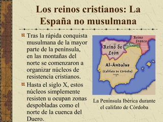 Los reinos cristianos: La
España no musulmana
Tras la rápida conquista
musulmana de la mayor
parte de la península,
en las montañas del
norte se comenzaron a
organizar núcleos de
resistencia cristianos.
Hasta el siglo X, estos
núcleos simplemente
resisten u ocupan zonas La Península Ibérica durante
despobladas como el
el califato de Córdoba
norte de la cuenca del
Duero.

 
