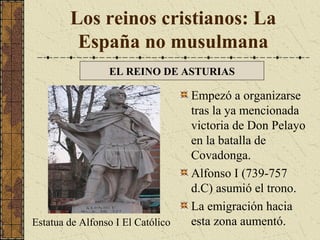 Los reinos cristianos: La
España no musulmana
EL REINO DE ASTURIAS

Estatua de Alfonso I El Católico

Empezó a organizarse
tras la ya mencionada
victoria de Don Pelayo
en la batalla de
Covadonga.
Alfonso I (739-757
d.C) asumió el trono.
La emigración hacia
esta zona aumentó.

 