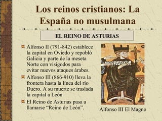 Los reinos cristianos: La
España no musulmana
EL REINO DE ASTURIAS
Alfonso II (791-842) establece
la capital en Oviedo y repobló
Galicia y parte de la meseta
Norte con visigodos para
evitar nuevos ataques árabes.
Alfonso III (866-910) lleva la
frontera hasta la línea del río
Duero. A su muerte se traslada
la capital a León.
El Reino de Asturias pasa a
llamarse “Reino de León”.

Alfonso III El Magno

 