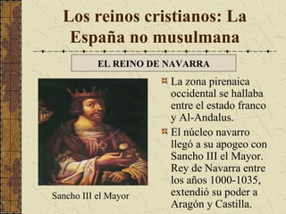 Los reinos cristianos: La
España no musulmana
EL REINO DE NAVARRA

Sancho III el Mayor

La zona pirenaica
occidental se hallaba
entre el estado franco
y Al-Andalus.
El núcleo navarro
llegó a su apogeo con
Sancho III el Mayor.
Rey de Navarra entre
los años 1000-1035,
extendió su poder a
Aragón y Castilla.

 