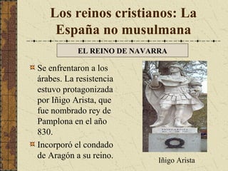 Los reinos cristianos: La
España no musulmana
EL REINO DE NAVARRA

Se enfrentaron a los
árabes. La resistencia
estuvo protagonizada
por Iñigo Arista, que
fue nombrado rey de
Pamplona en el año
830.
Incorporó el condado
de Aragón a su reino.

Iñigo Arista

 