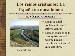 Los reinos cristianos: La
España no musulmana
EL NÚCLEO ARAGONÉS

Zonas de débil
poblamiento en el
pirineo central.
Escasos avances en la
reconquista ante el
potente núcleo
musulmán en torno al
valle del Ebro.
Valle del Ebro

 