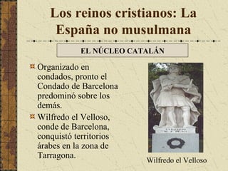 Los reinos cristianos: La
España no musulmana
EL NÚCLEO CATALÁN

Organizado en
condados, pronto el
Condado de Barcelona
predominó sobre los
demás.
Wilfredo el Velloso,
conde de Barcelona,
conquistó territorios
árabes en la zona de
Tarragona.

Wilfredo el Velloso

 