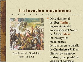 La invasión musulmana

Batalla del río Guadalete
(año 711 d.C)

Dirigidos por el
beréber Tariq ,
lugarteniente del
gobernador del Norte
de África, Musa
ibn Nusayr los
musulmanes
derrotaron en la batalla
de Guadalete (711) al
último rey visigodo,
Rodrigo, que perdió la

 