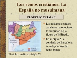 Los reinos cristianos: La
España no musulmana
EL NÚCLEO CATALÁN

Los restantes condes
catalanes reconocieron
la autoridad de la
figura de Wilfredo.
En el siglo X, el
condado de Barcelona
se independizó del
reino franco.
El núcleo catalán en el siglo XI

 