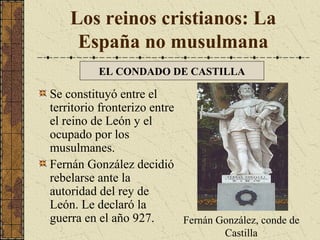 Los reinos cristianos: La
España no musulmana
EL CONDADO DE CASTILLA

Se constituyó entre el
territorio fronterizo entre
el reino de León y el
ocupado por los
musulmanes.
Fernán González decidió
rebelarse ante la
autoridad del rey de
León. Le declaró la
guerra en el año 927.
Fernán González, conde de
Castilla

 