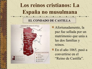 Los reinos cristianos: La
España no musulmana
EL CONDADO DE CASTILLA

Afortunadamente, la
paz fue sellada por un
matrimonio que unía a
las dos familias y
reinos.
En el año 1065, pasó a
convertirse en el
“Reino de Castilla”.

 