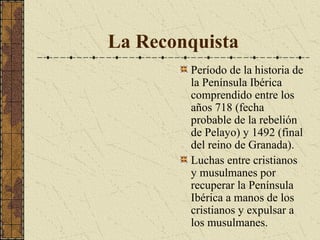 La Reconquista
Período de la historia de
la Península Ibérica
comprendido entre los
años 718 (fecha
probable de la rebelión
de Pelayo) y 1492 (final
del reino de Granada).
Luchas entre cristianos
y musulmanes por
recuperar la Península
Ibérica a manos de los
cristianos y expulsar a
los musulmanes.

 