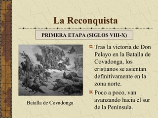 La Reconquista
PRIMERA ETAPA (SIGLOS VIII-X)

Batalla de Covadonga

Tras la victoria de Don
Pelayo en la Batalla de
Covadonga, los
cristianos se asientan
definitivamente en la
zona norte.
Poco a poco, van
avanzando hacia el sur
de la Península.

 