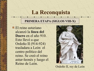 La Reconquista
PRIMERA ETAPA (SIGLOS VIII-X)

El reino asturiano
alcanzó la línea del
Duero en el año 910.
Esto llevó a que
Ordoño II (914-924)
trasladara a León el
centro político del
reino. Se creó el reino
astur-leonés y luego el
Reino de León.

Ordoño II, rey de León

 