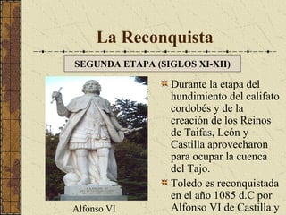 La Reconquista
SEGUNDA ETAPA (SIGLOS XI-XII)

Alfonso VI

Durante la etapa del
hundimiento del califato
cordobés y de la
creación de los Reinos
de Taifas, León y
Castilla aprovecharon
para ocupar la cuenca
del Tajo.
Toledo es reconquistada
en el año 1085 d.C por
Alfonso VI de Castilla y

 