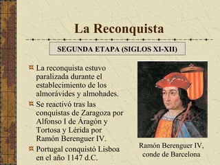 La Reconquista
SEGUNDA ETAPA (SIGLOS XI-XII)

La reconquista estuvo
paralizada durante el
establecimiento de los
almorávides y almohades.
Se reactivó tras las
conquistas de Zaragoza por
Alfonso I de Áragón y
Tortosa y Lérida por
Ramón Berenguer IV.
Portugal conquistó Lisboa
en el año 1147 d.C.

Ramón Berenguer IV,
conde de Barcelona

 