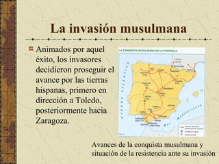 La invasión musulmana
Animados por aquel
éxito, los invasores
decidieron proseguir el
avance por las tierras
hispanas, primero en
dirección a Toledo,
posteriormente hacia
Zaragoza.
Avances de la conquista musulmana y
situación de la resistencia ante su invasión

 