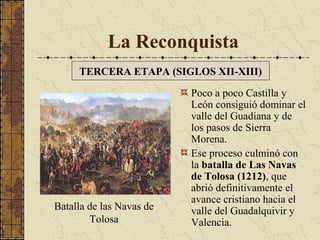 La Reconquista
TERCERA ETAPA (SIGLOS XII-XIII)

Batalla de las Navas de
Tolosa

Poco a poco Castilla y
León consiguió dominar el
valle del Guadiana y de
los pasos de Sierra
Morena.
Ese proceso culminó con
la batalla de Las Navas
de Tolosa (1212), que
abrió definitivamente el
avance cristiano hacia el
valle del Guadalquivir y
Valencia.

 