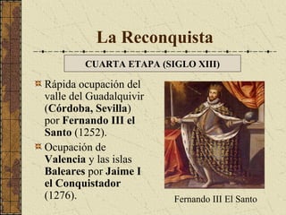 La Reconquista
CUARTA ETAPA (SIGLO XIII)

Rápida ocupación del
valle del Guadalquivir
(Córdoba, Sevilla)
por Fernando III el
Santo (1252).
Ocupación de
Valencia y las islas
Baleares por Jaime I
el Conquistador
(1276).

Fernando III El Santo

 