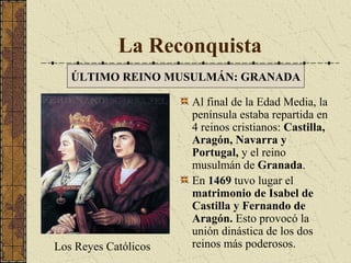 La Reconquista
ÚLTIMO REINO MUSULMÁN: GRANADA

Los Reyes Católicos

Al final de la Edad Media, la
península estaba repartida en
4 reinos cristianos: Castilla,
Aragón, Navarra y
Portugal, y el reino
musulmán de Granada.
En 1469 tuvo lugar el
matrimonio de Isabel de
Castilla y Fernando de
Aragón. Esto provocó la
unión dinástica de los dos
reinos más poderosos.

 