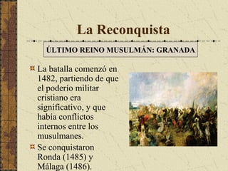 La Reconquista
ÚLTIMO REINO MUSULMÁN: GRANADA

La batalla comenzó en
1482, partiendo de que
el poderío militar
cristiano era
significativo, y que
había conflictos
internos entre los
musulmanes.
Se conquistaron
Ronda (1485) y
Málaga (1486).

 