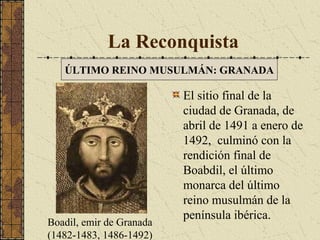 La Reconquista
ÚLTIMO REINO MUSULMÁN: GRANADA

Boadil, emir de Granada
(1482-1483, 1486-1492)

El sitio final de la
ciudad de Granada, de
abril de 1491 a enero de
1492, culminó con la
rendición final de
Boabdil, el último
monarca del último
reino musulmán de la
península ibérica.

 