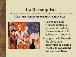La Reconquista
ÚLTIMO REINO MUSULMÁN: GRANADA

La conquista de
Granada ratificó la
posición de Isabel y
Fernando frente a la
nobleza y su poderío.
La guerra de Granada
fue clave para
desarrollar el sistema
fiscal y la capacidad
militar castellana.

 
