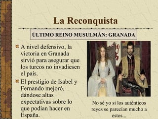 La Reconquista
ÚLTIMO REINO MUSULMÁN: GRANADA

A nivel defensivo, la
victoria en Granada
sirvió para asegurar que
los turcos no invadiesen
el país.
El prestigio de Isabel y
Fernando mejoró,
dándose altas
expectativas sobre lo
que podían hacer en
España.

No sé yo si los auténticos
reyes se parecían mucho a
estos...

 