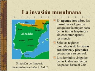 La invasión musulmana

Situación del Imperio
musulmán en el año 716 d.C

En apenas tres años, los
musulmanes lograron
conquistar la mayor parte
de las tierras hispánicas
sin encontrar apenas
resistencia.
Solo las regiones
montañosas de las zonas
cantábrica y pirenaica
escaparon a su control.
Los dominios visigodos
de las Galias no fueron
ocupados hasta el 720.

 