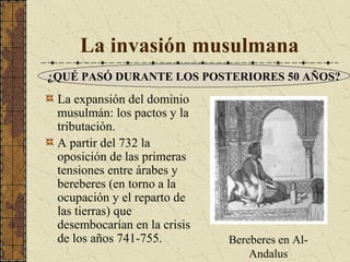 La invasión musulmana
¿QUÉ PASÓ DURANTE LOS POSTERIORES 50 AÑOS?

La expansión del dominio
musulmán: los pactos y la
tributación.
A partir del 732 la
oposición de las primeras
tensiones entre árabes y
bereberes (en torno a la
ocupación y el reparto de
las tierras) que
desembocarían en la crisis
de los años 741-755.

Bereberes en AlAndalus

 