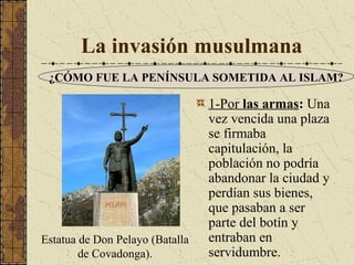 La invasión musulmana
¿CÓMO FUE LA PENÍNSULA SOMETIDA AL ISLAM?

Estatua de Don Pelayo (Batalla
de Covadonga).

1-Por las armas: Una
vez vencida una plaza
se firmaba
capitulación, la
población no podría
abandonar la ciudad y
perdían sus bienes,
que pasaban a ser
parte del botín y
entraban en
servidumbre.

 
