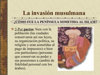 La invasión musulmana
¿CÓMO FUE LA PENÍNSULA SOMETIDA AL ISLAM?

2-Por pactos: bien con la
población (las ciudades
conservaron así sus leyes,
su organización política, su
religión y eran sometidas al
pago de impuestos) o bien
con particulares (personas
que conservan su poder y
sus posesiones a cambio de
fidelidad personal con los
árabes).

 