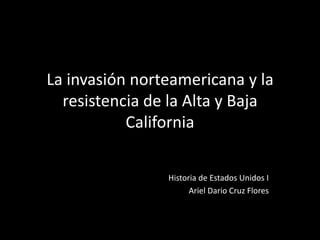 La invasión norteamericana y la
resistencia de la Alta y Baja
California
Historia de Estados Unidos I
Ariel Dario Cruz Flores
 
