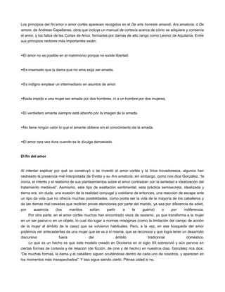 Los principios del fìn’amor o amor cortés aparecen recogidos en el De arte honeste amandi, Ars amatoria, o De
amore, de Andreas Capellanes, obra que incluye un manual de cortesía acerca de cómo se adquiere y conserva
el amor, y los fallos de las Cortes de Amor, formadas por damas de alto rango como Leonor de Aquitania. Entre
sus principios rectores más importantes están:


El amor no es posible en el matrimonio porque no existe libertad.


Es insensato que la dama que no ama exija ser amada.


Es indigno emplear un intermediario en asuntos de amor.


Nada impide a una mujer ser amada por dos hombres, ni a un hombre por dos mujeres.


El verdadero amante siempre está absorto por la imagen de la amada.


No tiene ningún valor lo que el amante obtiene sin el conocimiento de la amada.


El amor rara vez dura cuando se le divulga demasiado.


El fin del amor


Al intentar explicar por qué se construyó o se inventó el amor cortés y la lírica trovadoresca, algunos han
rastreado la presencia mal interpretada de Ovidio y su Ars amatoria; sin embargo, como nos dice González, “la
ironía, el interés y el realismo de sus planteamientos sobre el amor contrastan con la seriedad e idealización del
tratamiento medieval”. Asimismo, este tipo de exaltación sentimental, esta práctica semisecreta, idealizada y
tierna era, sin duda, una evasión de la realidad conyugal y cotidiana de entonces, una reacción de escape ante
un tipo de vida que no ofrecía muchas posibilidades, como podía ser la vida de la mayoría de los caballeros y
de las damas mal casadas que recibían pocas atenciones por parte del marido, ya sea por diferencia de edad,
por     ausencia   (los   maridos      solían   partir    a     la    guerra)     o    por     indiferencia.
    Por otra parte, en el amor cortés muchos han encontrado visos de sexismo, ya que transforma a la mujer
en un ser pasivo o en un objeto, lo cual dio lugar a normas misóginas (como la limitación del campo de acción
de la mujer al ámbito de la casa) que se volvieron habituales. Pero, a la vez, en esa búsqueda del amor
podemos ver antecedentes de una mujer que se ve a sí misma, que se reconoce y que logra tener un desarrollo
discursivo           fuera           del            ámbito               tradicional            doméstico.
     Lo que es un hecho es que este modelo creado en Occitania en el siglo XII sobrevivió y aún pervive en
ciertas formas de cortesía y de relación (de ficción, de cine y de hecho) en nuestros días. González nos dice:
“De muchas formas, la dama y el caballero siguen ocultándose dentro de cada uno de nosotros, y aparecen en
los momentos más insospechados”. Y eso sigue siendo cierto. Piense usted si no.
 