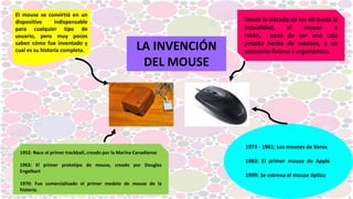 Desde la década de los 60 hasta la
actualidad, el mouse o
ratón, pasó de ser una caja
pesada hecha de madera, a un
accesorio liviano y ergonómico.
El mouse se convirtió en un
dispositivo indispensable
para cualquier tipo de
usuario, pero muy pocos
saben cómo fue inventado y
cual es su historia completa.
1952: Nace el primer trackball, creado por la Marina Canadiense
1963: El primer prototipo de mouse, creado por Douglas
Engelbart
1970: Fue comercializado el primer modelo de mouse de la
historia.
1973 - 1981: Los mouses de Xerox
1983: El primer mouse de Apple
1999: Se estrena el mouse óptico
LA INVENCIÓN
DEL MOUSE
 