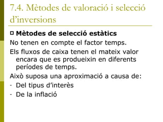 7.4. Mètodes de valoració i selecció d’inversions Mètodes de selecció estàtics No tenen en compte el factor temps. Els fluxos de caixa tenen el mateix valor encara que es produeixin en diferents períodes de temps. Això suposa una aproximació a causa de: Del tipus d’interès De la inflació 