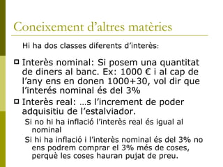 Coneixement d’altres matèries Interès nominal: Si posem una quantitat de diners al banc. Ex: 1000 € i al cap de l’any ens en donen 1000+30, vol dir que l’interés nominal és del 3% Interès real: És l’increment de poder adquisitiu de l’estalviador.  Si no hi ha inflació l’interès real és igual al nominal Si hi ha inflació i l’interès nominal és del 3% no ens podrem comprar el 3% més de coses, perquè les coses hauran pujat de preu. Hi ha dos classes diferents d’interès : 