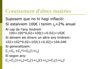 Coneixement d’altres matèries Suposem que no hi hagi inflació: Si estalviem 100€ i tenim i N =2% anual Al cap de l’any tindrem 100+100*0,02=100(1+0.02)=102€  Si deixem els diners un altre any tindrem: 102+102*0.02=102(1+0.02)=104.04€ Si generalitzem:  C 1 =C 0  +C 0 *i=C 0 (1+i N ) El segon any: C 2 =C 1 (1+i N )=C 0 (1+i N )(1+i N )=C 0 (1+i N ) 2 