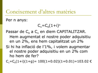 Coneixement d’altres matèries Per n anys: C n =C 0 (1+i) n Passar de C 0  a C n  en diem CAPITALITZAR. Hem augmentat el nostre poder adquisitiu en un 2%, ens hem capitalitzat un 2% Si hi ha inflació de l’1%, i volem augmentar el nostre poder adquisitiu en un 2% com ho hem de fer? C 1 =C 0 (1+i)(1+g)= 100(1+0.02)(1+0.01)=103.02 € 