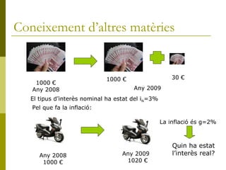 Coneixement d’altres matèries 1000 € Any 2008 Any 2009 1000 € 30 € El tipus d’interès nominal ha estat del i N =3% Any 2008 1000 € Any 2009 1020 € Pel que fa la inflació: La inflació és g=2% Quin ha estat l’interès real? 