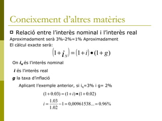 Coneixement d’altres matèries Relació entre l’interès nominal i l’interès real Aproximadament serà 3%-2%=1% Aproximadament El càlcul exacte serà: On  i N   és l’interès nominal i  és l’interès real  g  la taxa d’inflació Aplicant l’exemple anterior, si i N =3% i g= 2% 