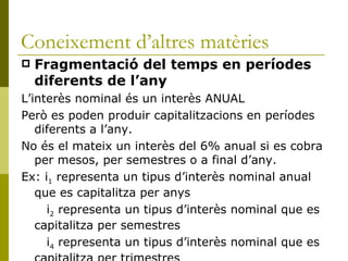Coneixement d’altres matèries Fragmentació del temps en períodes diferents de l’any L’interès nominal és un interès ANUAL Però es poden produir capitalitzacions en períodes diferents a l’any. No és el mateix un interès del 6% anual si es cobra per mesos, per semestres o a final d’any. Ex: i 1  representa un tipus d’interès nominal anual que es capitalitza per anys   i 2  representa un tipus d’interès nominal que es capitalitza per semestres   i 4  representa un tipus d’interès nominal que es capitalitza per trimestres 