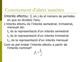 Coneixement d’altres matèries Interès efectiu: I j  on j és el número de períodes en que es divideix l’any. L’interès efectiu és l’interès semestral, trimestral, mensual etc. I 2  és la representació d’un interès semestral I 4  és la representació d’un interès trimestral I 12  és la representació d’un interès mensual Com es pot trobar l’interès efectiu a partir de l’interès nominal? 