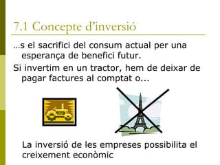 7.1 Concepte d’inversió És el sacrifici del consum actual per una esperança de benefici futur. Si invertim en un tractor, hem de deixar de pagar factures al comptat o... La inversió de les empreses possibilita el creixement econòmic 
