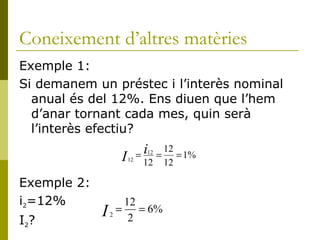 Coneixement d’altres matèries Exemple 1: Si demanem un préstec i l’interès nominal anual és del 12%. Ens diuen que l’hem d’anar tornant cada mes, quin serà l’interès efectiu? Exemple 2:  i 2 =12% I 2 ? 