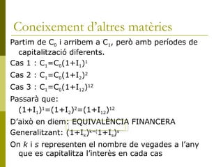 Coneixement d’altres matèries Partim de C 0  i arribem a C 1 , però amb períodes de capitalització diferents. Cas 1 : C 1 =C 0 (1+I 1 ) 1 Cas 2 : C 1 =C 0 (1+I 2 ) 2 Cas 3 : C 1 =C 0 (1+I 12 ) 12 Passarà que: (1+I 1 ) 1 =(1+I 2 ) 2 =(1+I 12 ) 12 D’això en diem: EQUIVALÈNCIA FINANCERA Generalitzant: (1+I k ) k=( 1+I s ) s On  k  i  s  representen el nombre de vegades a l’any que es capitalitza l’interès en cada cas 