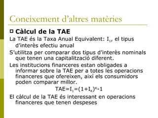 Coneixement d’altres matèries Càlcul de la TAE La TAE és la Taxa Anual Equivalent: I 1 , el tipus d’interès efectiu anual S’utilitza per comparar dos tipus d’interès nominals que tenen una capitalització diferent. Les institucions financeres estan obligades a informar sobre la TAE per a totes les operacions financeres que ofereixen, així els consumidors poden comparar millor. TAE=I 1 =(1+I K ) K -1 El càlcul de la TAE és interessant en operacions financeres que tenen despeses 