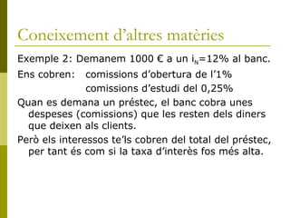 Coneixement d’altres matèries Exemple 2: Demanem 1000 € a un i N =12% al banc. Ens cobren:  comissions d’obertura de l’1%   comissions d’estudi del 0,25% Quan es demana un préstec, el banc cobra unes despeses (comissions) que les resten dels diners que deixen als clients. Però els interessos te’ls cobren del total del préstec, per tant és com si la taxa d’interès fos més alta. 